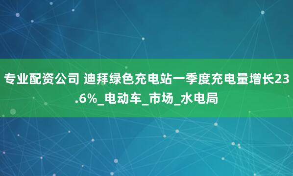 专业配资公司 迪拜绿色充电站一季度充电量增长23.6%_电动车_市场_水电局