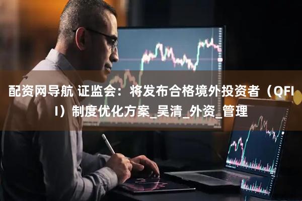配资网导航 证监会：将发布合格境外投资者（QFII）制度优化方案_吴清_外资_管理