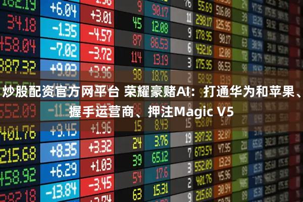 炒股配资官方网平台 荣耀豪赌AI：打通华为和苹果、握手运营商、押注Magic V5