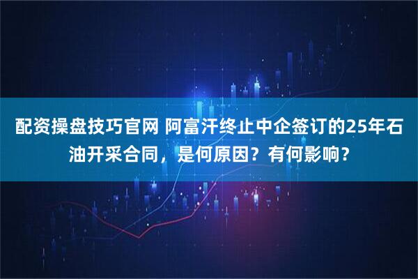 配资操盘技巧官网 阿富汗终止中企签订的25年石油开采合同，是何原因？有何影响？
