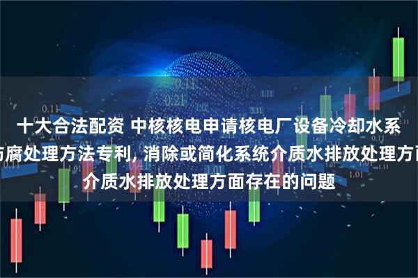 十大合法配资 中核核电申请核电厂设备冷却水系统金属材料防腐处理方法专利, 消除或简化系统介质水排放处理方面存在的问题