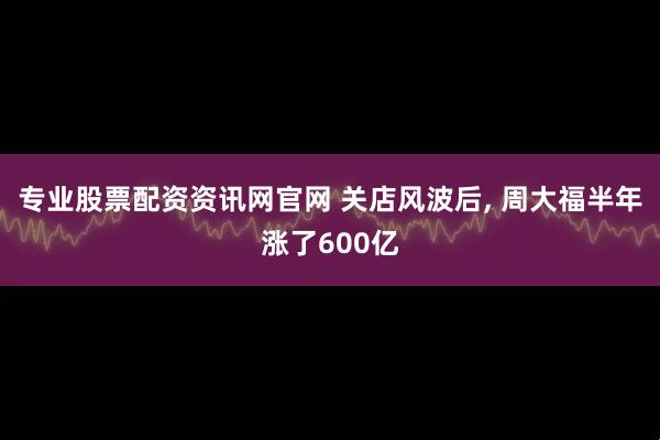 专业股票配资资讯网官网 关店风波后, 周大福半年涨了600亿