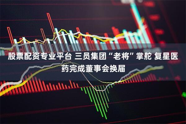 股票配资专业平台 三员集团“老将”掌舵 复星医药完成董事会换届