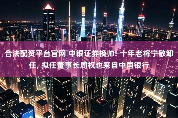 合法配资平台官网 中银证券换帅! 十年老将宁敏卸任, 拟任董事长周权也来自中国银行
