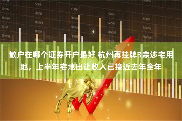 散户在哪个证券开户最好 杭州再挂牌3宗涉宅用地，上半年宅地出让收入已接近去年全年