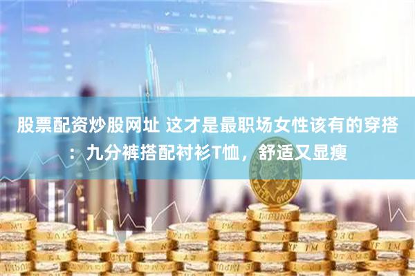 股票配资炒股网址 这才是最职场女性该有的穿搭：九分裤搭配衬衫T恤，舒适又显瘦