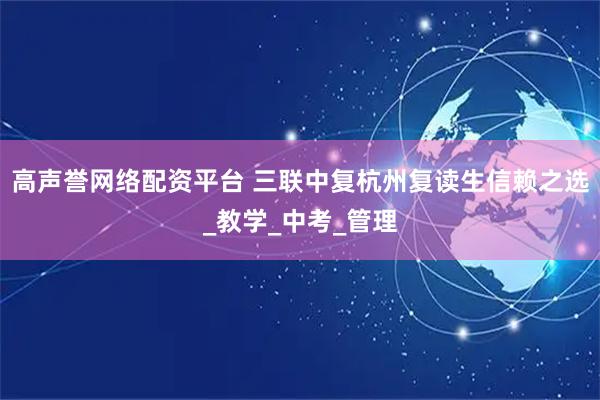 高声誉网络配资平台 三联中复杭州复读生信赖之选_教学_中考_管理