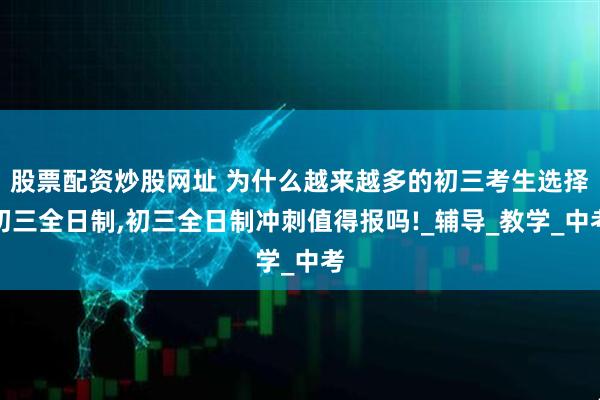 股票配资炒股网址 为什么越来越多的初三考生选择初三全日制,初三全日制冲刺值得报吗!_辅导_教学_中考