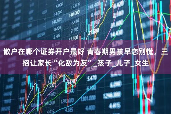 散户在哪个证券开户最好 青春期男孩早恋别慌，三招让家长“化敌为友”_孩子_儿子_女生