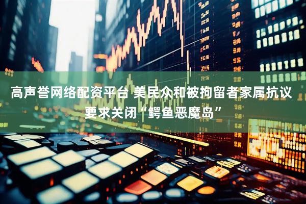 高声誉网络配资平台 美民众和被拘留者家属抗议 要求关闭“鳄鱼恶魔岛”