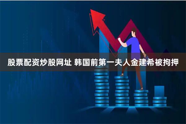 股票配资炒股网址 韩国前第一夫人金建希被拘押