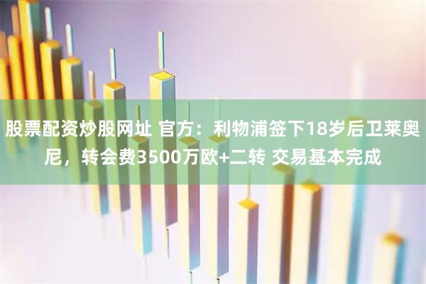 股票配资炒股网址 官方：利物浦签下18岁后卫莱奥尼，转会费3500万欧+二转 交易基本完成
