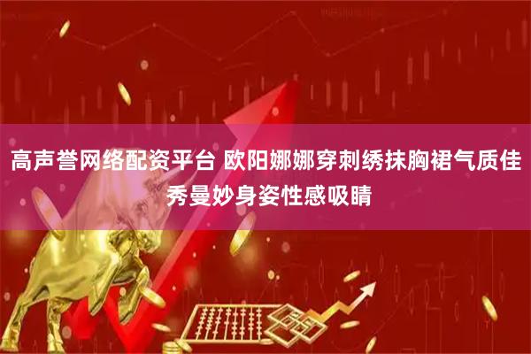 高声誉网络配资平台 欧阳娜娜穿刺绣抹胸裙气质佳 秀曼妙身姿性感吸睛