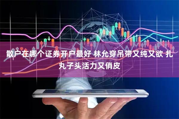 散户在哪个证券开户最好 林允穿吊带又纯又欲 扎丸子头活力又俏皮