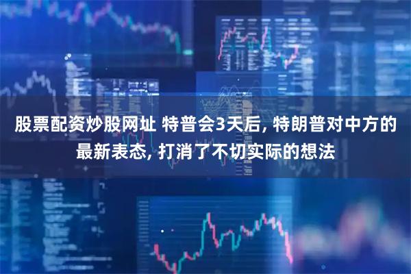 股票配资炒股网址 特普会3天后, 特朗普对中方的最新表态, 打消了不切实际的想法