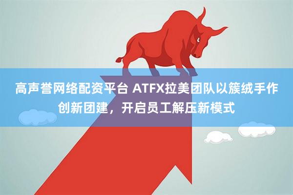 高声誉网络配资平台 ATFX拉美团队以簇绒手作创新团建，开启员工解压新模式