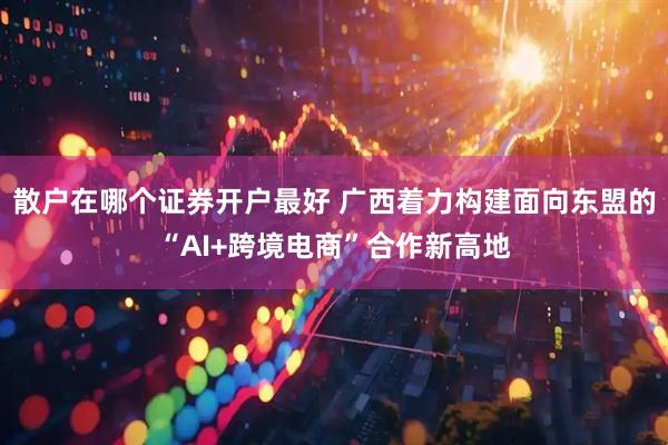 散户在哪个证券开户最好 广西着力构建面向东盟的“AI+跨境电商”合作新高地