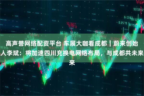 高声誉网络配资平台 车展大咖看成都｜蔚来创始人李斌：将加速四川充换电网络布局，与成都共未来