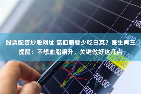 股票配资炒股网址 高血脂要少吃白菜？医生再三提醒：不想血脂飙升，关键做好这几点