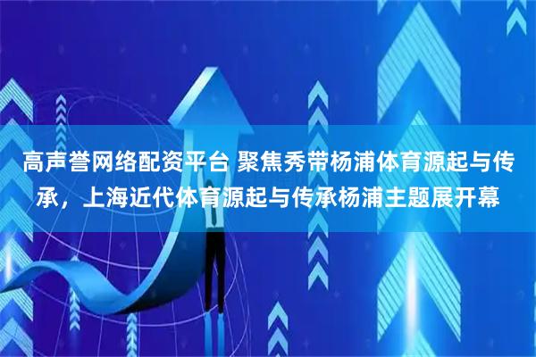 高声誉网络配资平台 聚焦秀带杨浦体育源起与传承，上海近代体育源起与传承杨浦主题展开幕