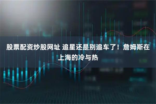 股票配资炒股网址 追星还是别追车了！詹姆斯在上海的冷与热