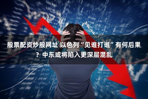 股票配资炒股网址 以色列“见谁打谁”有何后果？中东或将陷入更深层混乱