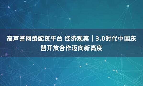 高声誉网络配资平台 经济观察｜3.0时代中国东盟开放合作迈向新高度