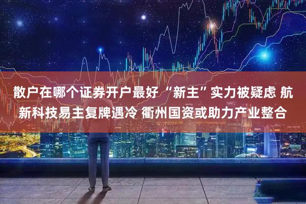 散户在哪个证券开户最好 “新主”实力被疑虑 航新科技易主复牌遇冷 衢州国资或助力产业整合
