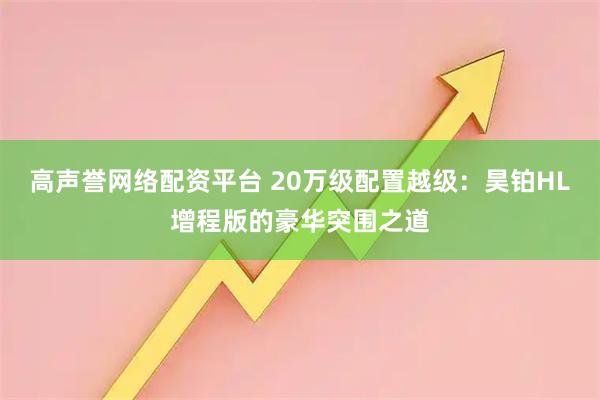 高声誉网络配资平台 20万级配置越级：昊铂HL增程版的豪华突围之道