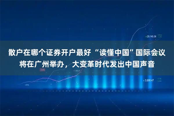 散户在哪个证券开户最好 “读懂中国”国际会议将在广州举办，大变革时代发出中国声音