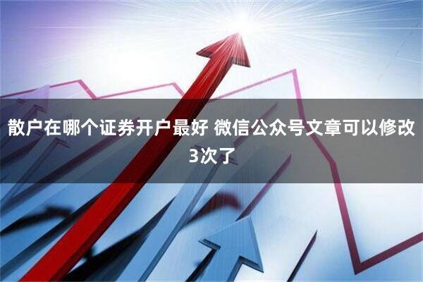 散户在哪个证券开户最好 微信公众号文章可以修改3次了