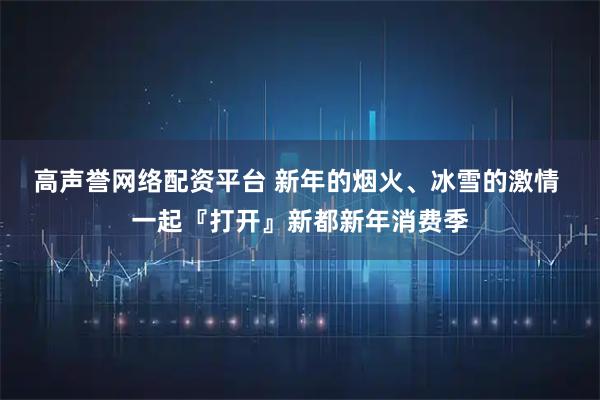 高声誉网络配资平台 新年的烟火、冰雪的激情 一起『打开』新都新年消费季