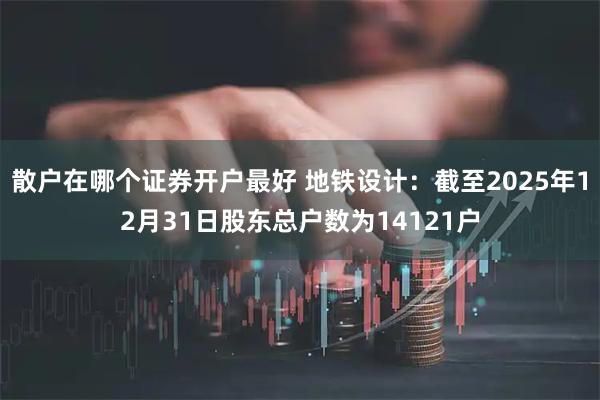 散户在哪个证券开户最好 地铁设计：截至2025年12月31日股东总户数为14121户