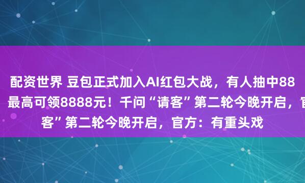 配资世界 豆包正式加入AI红包大战，有人抽中88.8元、66.6元，最高可领8888元！千问“请客”第二轮今晚开启，官方：有重头戏