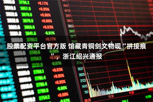 股票配资平台官方版 馆藏青铜剑文物现“拼接痕”，浙江绍兴通报