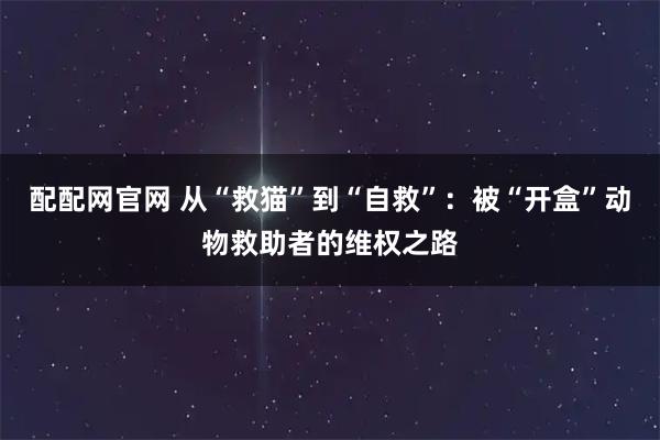 配配网官网 从“救猫”到“自救”：被“开盒”动物救助者的维权之路