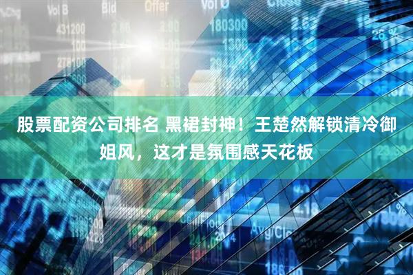 股票配资公司排名 黑裙封神！王楚然解锁清冷御姐风，这才是氛围感天花板