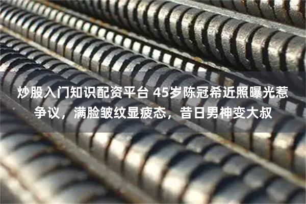 炒股入门知识配资平台 45岁陈冠希近照曝光惹争议，满脸皱纹显疲态，昔日男神变大叔