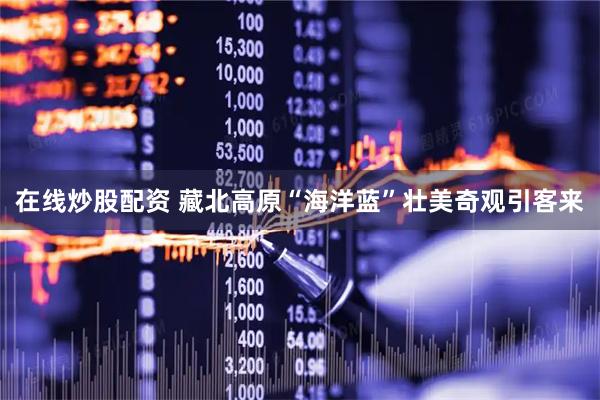 在线炒股配资 藏北高原“海洋蓝”壮美奇观引客来